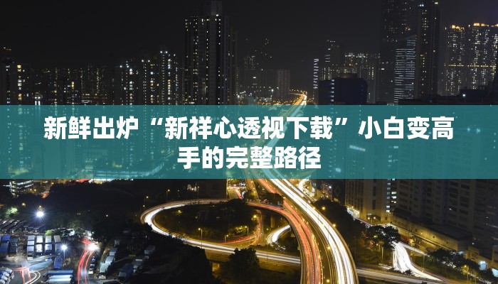新鲜出炉“新祥心透视下载”小白变高手的完整路径 新鲜出炉“新祥心透视下载”小白变高手的完整路径