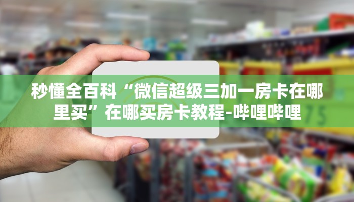 秒懂全百科“微信超级三加一房卡在哪里买”在哪买房卡教程-哔哩哔哩 秒懂全百科“微信超级三加一房卡在哪里买”在哪买房卡教程-哔哩哔哩