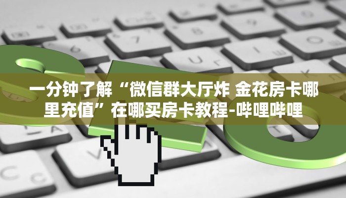 一分钟了解“微信群大厅炸 金花房卡哪里充值”在哪买房卡教程-哔哩哔哩 一分钟了解“微信群大厅炸 金花房卡哪里充值”在哪买房卡教程-哔哩哔哩